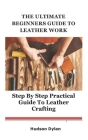 The Ultimate Beginners Guide to Leather Work: Step By Step Practical Guide to Leather Crafting By Hudson Dylan Cover Image