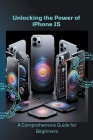 Unlocking the Power of iPhone 15: A Comprehensive Guide for Beginners By Penelope J. McLain Cover Image