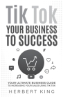 Tik Tok Your Business to Success: Your Ultimate Business Guide to Increasing Your Sales Using Tik Tok By Herbert King Cover Image