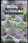 The Beginner's Guide to Succulent Gardening: Comprehensive Guide And Step-by-Step to Growing Beautiful & Long-Lasting Succulents By Esther Roberta Ph. D. Cover Image