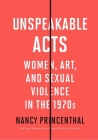 Unspeakable Acts: Women, Art, and Sexual Violence in the 1970s By Nancy Princenthal Cover Image
