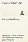Practical Taxidermy A manual of instruction to the amateur in collecting, preserving, and setting up natural history specimens of all kinds. To which Cover Image