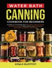 Water Bath Canning Cookbook For Beginners: Complete A to Z Knowledge About Preservation, Pressure Canning, and Safety Procedures to Make Delicious and Cover Image