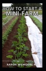 How to Start a Mini-Farm: A complete step by step and a self explanatory guide for mini farm farmers Cover Image