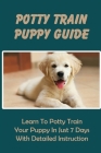 Potty Train Puppy Guide: Learn To Potty Train Your Puppy In Just 7 Days With Detailed Instruction: Handling Potty Training Accidents Cover Image