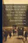 Lectures on the Progress of Arts and Science, Resulting From the Great Exhibition in London Cover Image