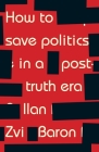 How to Save Politics in a Post-Truth Era: Thinking Through Difficult Times By Ilan Zvi Baron Cover Image