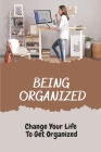 Being Organized: Change Your Life To Get Organized: Organized At Home And At Work Cover Image