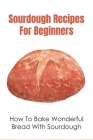 Sourdough Recipes For Beginners: How To Bake Wonderful Bread With Sourdough: Stories On How Sourdough Was Used In The Early Days Cover Image