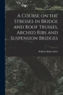 A Course on the Stresses in Bridge and Roof Trusses, Arched Ribs and Suspension Bridges By William Hubert Burr Cover Image