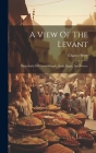 A View Of The Levant: Particularly Of Constantinople, Syria, Egypt, And Greece Cover Image