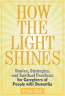How the Light Shines: Stories, Strategies, and Spiritual Practices for Caregivers of People with Dementia By Trisha Elliott Cover Image