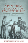 A Practical Theology of Family Worship: Richard Baxter's Timeless Encouragement for Today's Home Cover Image