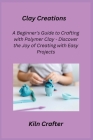 Clay Creations: A Beginner's Guide to Crafting with Polymer Clay - Discover the Joy of Creating with Easy Projects By Kiln Crafter Cover Image
