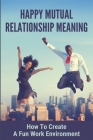 Happy Mutual Relationship Meaning: How To Create A Fun Work Environment: The Keys To Creating Happiness At Work Cover Image