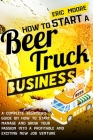 How to Start a Beer Truck Business: A Complete Beginner's Guide on How to Start, Manage and Grow your Passion into a Profitable and Exciting New Job V By Eric Moore Cover Image