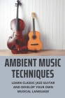 Ambient Music Techniques: Learn Classic Jazz Guitar And Develop Your Own Musical Language: Music Theory Exercises Book Cover Image