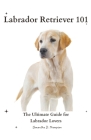 Labrador Retriever 101: The Ultimate Guide for Labrador Lovers By Samantha D. Thompson Cover Image