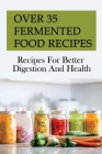 Over 35 Fermented Food Recipes: Recipes For Better Digestion And Health: Fermentation For Beginners By Stephen Gleich Cover Image