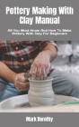 Pottery Making With Clay Manual: All You Must Know And How To Make Pottery With Clay For Beginners By Mark Dorothy Cover Image