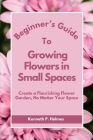 Beginner's Guide to Growing Flowers in Small Spaces: Create a Flourishing Flower Garden, No Matter Your Space Cover Image