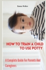 How To Train A Child To Use Potty: A Complete Guide For Parents And Caregivers By Emma Walter Cover Image
