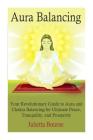 Aura Balancing: Your Revolutionary Guide to Aura and Chakra Balancing for Ultimate Peace, Tranquillity, and Prosperity Cover Image