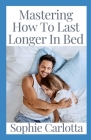 Mastering How To Last Longer In Bed: Discover How to Keep a Rock Hard Erection without the Fear of Going Limp By Sophie Carlotta Cover Image