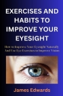 Exercises and Habits to Improve Your Eyesight: How to Improve Your Eyesight Naturally And Use Eye Exercises to Improve Vision Cover Image
