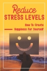 Reduce Stress Levels: How To Create Happiness For Yourself: How To Increase Happiness Naturally By Gil Cutsforth Cover Image