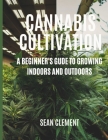 Cannabis Cultivation: A BEGINNER'S GUIDE TO GROWING INDOORS AND OUTDOORS: Step by Step Guide on How to Grow Marijuana for Beginners for Medi Cover Image