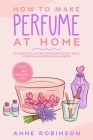 How to Make Perfume at Home: DIY Scents for Perfume, Cologne, Deodorant, Beauty Balm, Essential Oils, Body Splash - Includes 14 Unique Aromatherapy By Anne Robinson Cover Image