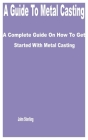 A Guide to Metal Casting: A Complete Guide on How to get Started with Metal Casting By John Sterling Cover Image