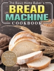 The Basic Home Baker's Bread Machine Cookbook: Super Simple, Traditional and Mouth-Watering Recipes for Everyone to Bake Their Favorite Bread at Home By Jack Little Cover Image