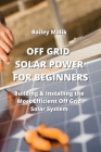 Off Grid Solar Power for Beginners: Building & Installing the Most Efficient Off Grid Solar System By Bailey Malik Cover Image