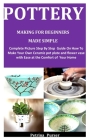 Pottery Making For Beginners Made Simple: Complete Picture Step By Step Guide On How To Make Your Own Ceramic pot plate and flower vase with Ease at t Cover Image