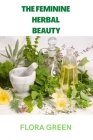 The Feminine Herbal Beauty: Learn to grow, make, use and preserve your own beauty herbs. By Flora Green Cover Image