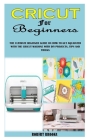 Cricut for Beginners: The Ultimate Beginner Guide on How to Get Aquainted with the Cricut Machine with DIY Projects, Tips and Tricks Cover Image