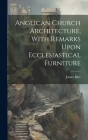 Anglican Church Architecture, With Remarks Upon Ecclesiastical Furniture Cover Image