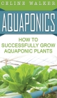 Aquaponics: How to Successfully Grow Aquaponic Plants By Celine Walker Cover Image