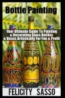 Bottle Painting: Your Ultimate Guide To Painting & Decorating Glass Bottles & Vases Artistically For Fun & Profit By Felicity Sasso Cover Image