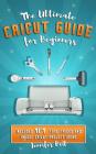 The Ultimate Cricut Guide for Beginners: 101 Tips, Tricks and Unique Project Ideas, a Step by Step Guide for Beginners, Includes Explore Air 2 and Des Cover Image