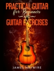 Practical Guitar For Beginners And Guitar Exercises: How To Teach Yourself To Play Your First Songs in 7 Days or Less Including 70+ Tips and Exercises By James Haywire Cover Image