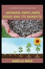 A Simplified Guide On Growing Sunflower Seeds And Its Benefits: With Medicinal Importance Of Sunflower Seeds Cover Image