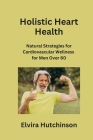 Holistic Heart Health: Natural Strategies for Cardiovascular Wellness for Men Over 60 By Elvira Hutchinson Cover Image