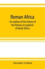 Roman Africa; an outline of the history of the Roman occupation of North Africa, based chiefly upon inscriptions and monumental remains in that countr By Alexander Graham Cover Image