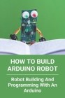 How To Build Arduino Robot: Robot Building And Programming With An Arduino: Building A Robot For Beginners By Marion Loreaux Cover Image