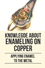 Knowlegde About Enameling On Copper: Applying Enamel To The Metal: Step By Step To Enameling On Copper Cover Image