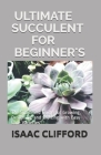 Ultimate Succulent for Beginner's: The Simplified Guide for Growing, Designing, and Crafting with Easy-Care Varieties By Isaac Clifford Cover Image