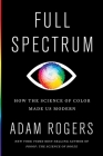 Full Spectrum: How the Science of Color Made Us Modern By Adam Rogers Cover Image